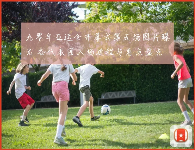 九零年亚运会开幕式第五场图片曝光 各代表团入场进程与看点盘点