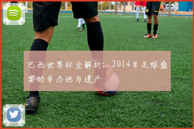 巴西世界杯全解析：2014年足球盛宴的举办地与遗产