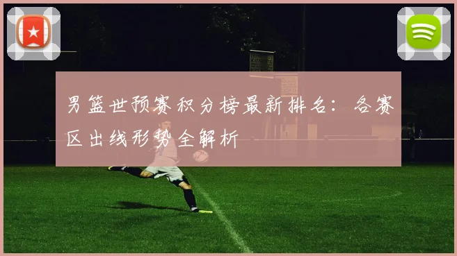 男篮世预赛积分榜最新排名：各赛区出线形势全解析