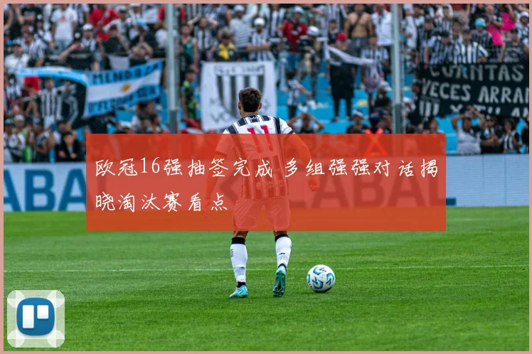 欧冠16强抽签完成 多组强强对话揭晓淘汰赛看点