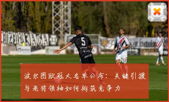 波尔图欧冠大名单公布：关键引援与老将领袖如何构筑竞争力