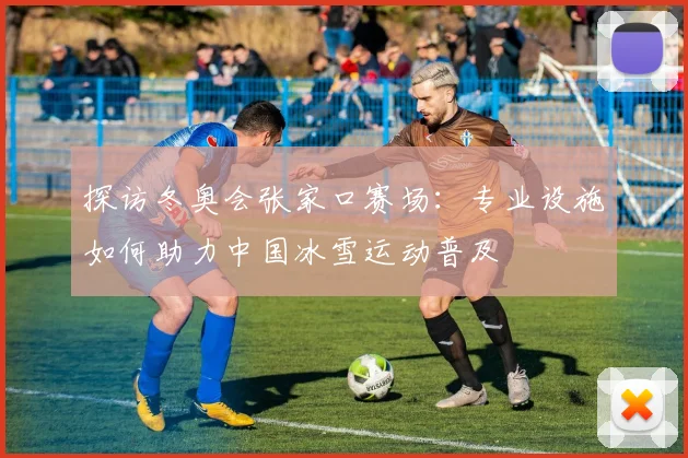 探访冬奥会张家口赛场：专业设施如何助力中国冰雪运动普及