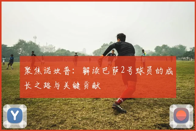 聚焦诺坎普：解读巴萨2号球员的成长之路与关键贡献