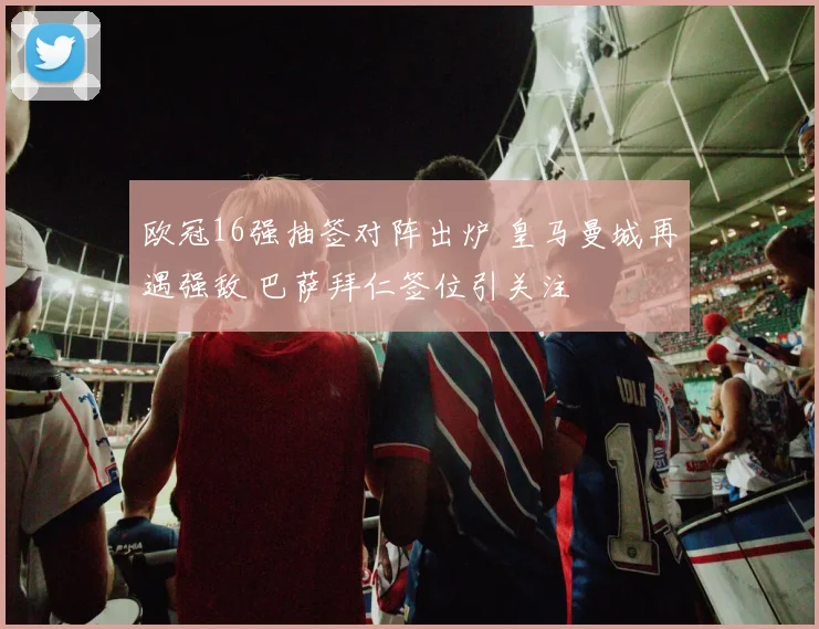 欧冠16强抽签对阵出炉 皇马曼城再遇强敌 巴萨拜仁签位引关注