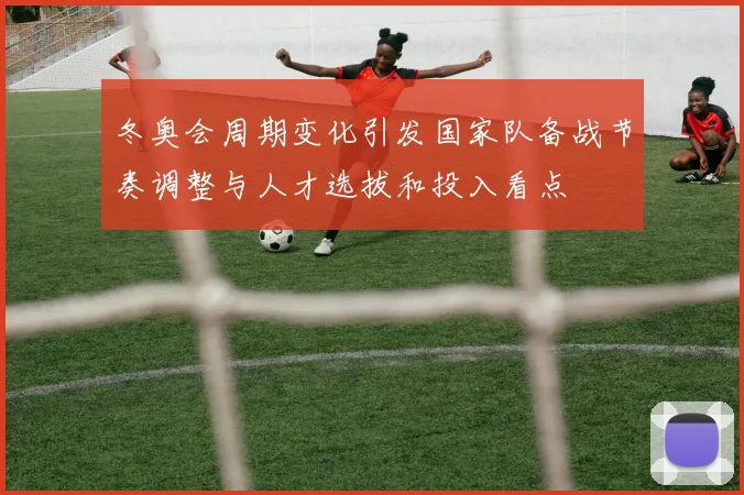 冬奥会周期变化引发国家队备战节奏调整与人才选拔和投入看点