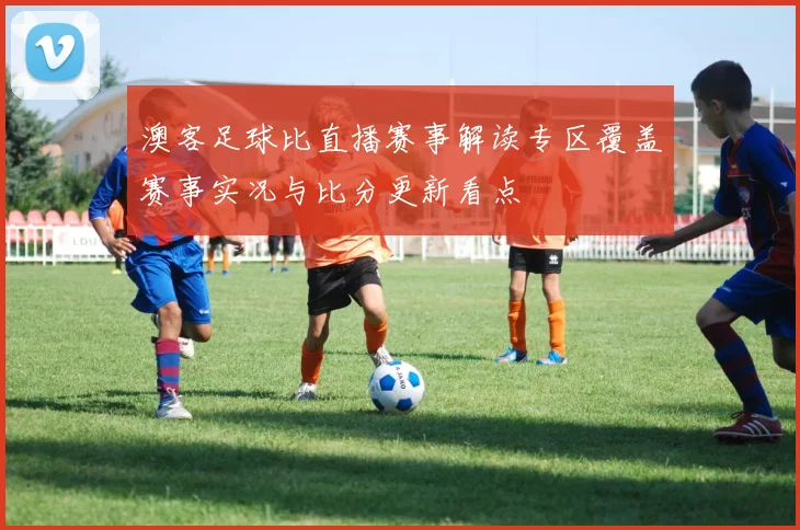 澳客足球比直播赛事解读专区覆盖赛事实况与比分更新看点