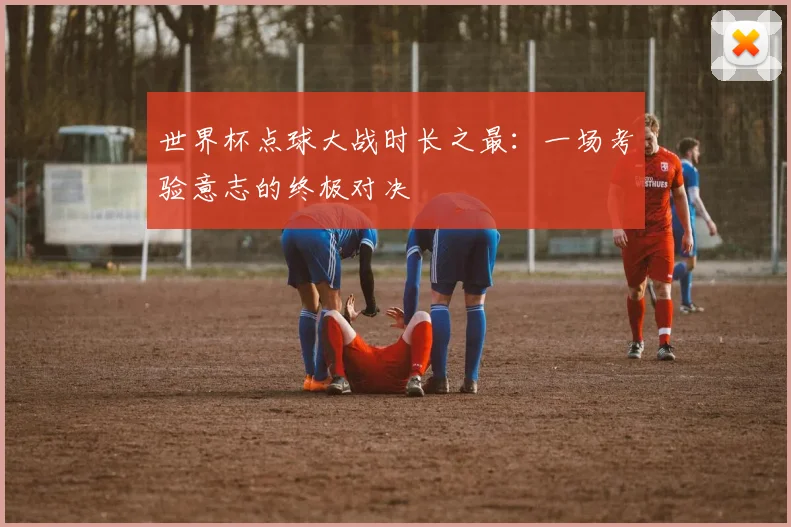 世界杯点球大战时长之最：一场考验意志的终极对决