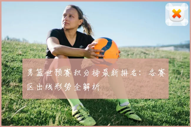 男篮世预赛积分榜最新排名：各赛区出线形势全解析