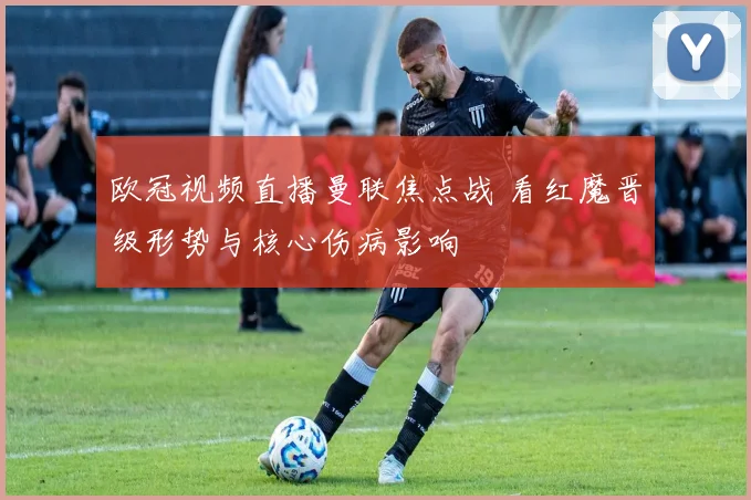 欧冠视频直播曼联焦点战 看红魔晋级形势与核心伤病影响